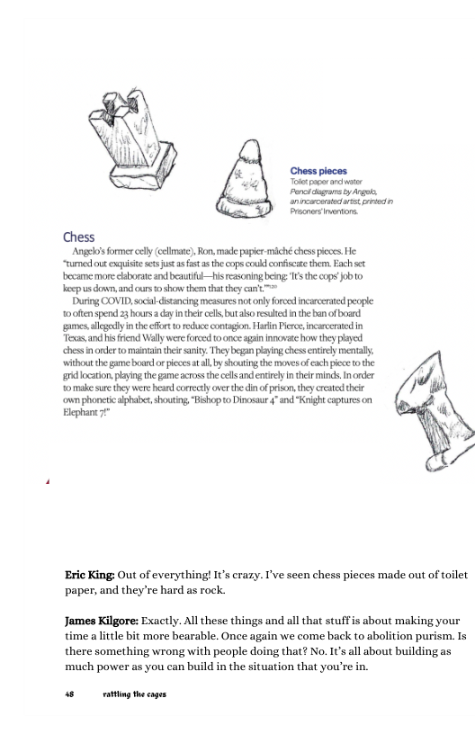 Chess pioces Porct g oy A, anipscsretans pricdn Pracnaemntons. Angeloss former cely cllmate). Ron, made papir miché ches pieces. He “rumed out exquisie ses s s st asthecops ok confiscate themn. Fach st became more elaborat and bautifl—his reasoning being: 1 the cops Job o heop usdown, and ours 0 show the tha they can’t™> During COVID,scil disancing messures ot onlyforoed incarcerated peopie 0 0itenspend 3 hours day Inthei el but aso resuled i the ban of board games, allcgely i the ffor 0 recduce contgon. Harlin Pieree incarcerved in s, and isfrend Wally were forced 0 once agin nnovat how they played chess i onde to maintantheir sy They began plying chssentrcly mental. ‘withont the gme board o picces atall,by shocting the movcs o ach pece o the g loation playig th game acros the cls and entirely nthetr minds, I rder omake sure they were heard correctlyaverthe di of prson. they creatd their owmphoncti alphaxe, shouting,ishop o Dinosaur §”and "Kight captures on Elephan7t* ‘Eric King: Out of everything! s crazy. I’ve seen chess pieces made out of toilet paper, and they’re hard as rock. James Kilgore: Exactly. All these things and all that stuffis about making your time alttle bit more bearable. Once again we come back to abolition purism. Is there something wrong with people doing that? No. It all about building as ‘much power as you can build in the situation that you’re in s ey thecages